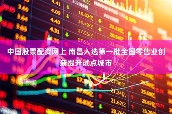中国股票配资网上 南昌入选第一批全国零售业创新提升试点城市