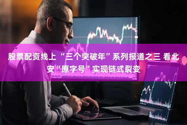 股票配资线上 “三个突破年”系列报道之三 看北安“原字号”实现链式裂变