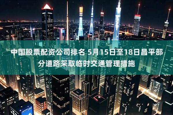 中国股票配资公司排名 5月15日至18日昌平部分道路采取临时交通管理措施