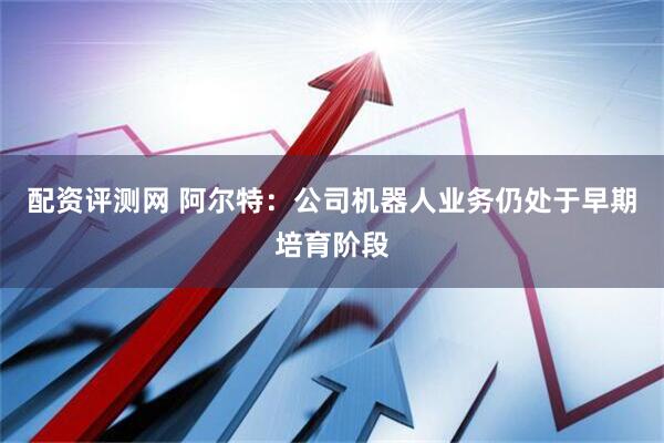 配资评测网 阿尔特：公司机器人业务仍处于早期培育阶段