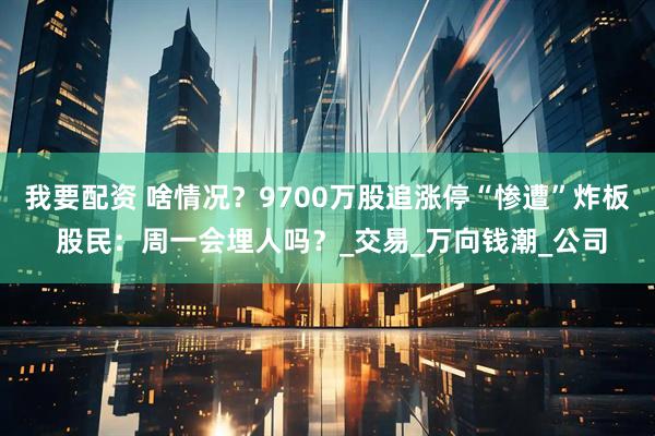 我要配资 啥情况？9700万股追涨停“惨遭”炸板 股民：周一会埋人吗？_交易_万向钱潮_公司