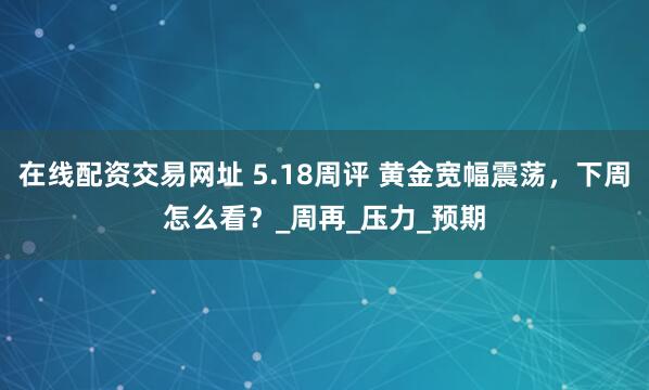 在线配资交易网址 5.18周评 黄金宽幅震荡，下周怎么看？_周再_压力_预期
