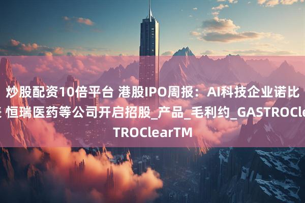 炒股配资10倍平台 港股IPO周报：AI科技企业诺比侃递表 恒瑞医药等公司开启招股_产品_毛利约_GASTROClearTM