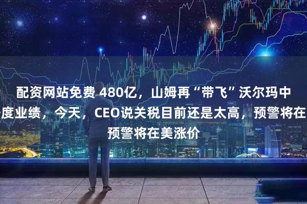 配资网站免费 480亿，山姆再“带飞”沃尔玛中国上季度业绩，今天，CEO说关税目前还是太高，预警将在美涨价
