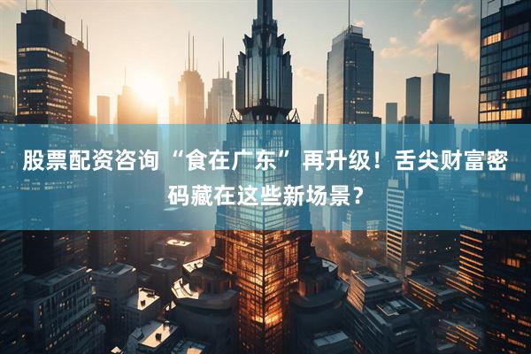 股票配资咨询 “食在广东” 再升级！舌尖财富密码藏在这些新场景？