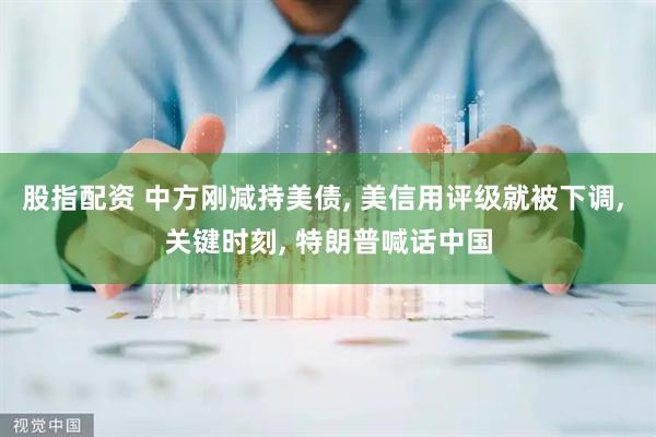 股指配资 中方刚减持美债, 美信用评级就被下调, 关键时刻, 特朗普喊话中国