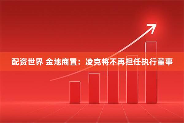 配资世界 金地商置：凌克将不再担任执行董事