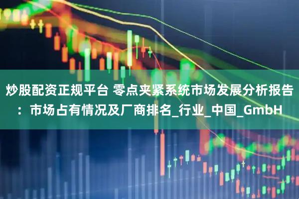 炒股配资正规平台 零点夹紧系统市场发展分析报告：市场占有情况及厂商排名_行业_中国_GmbH