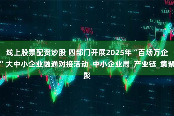 线上股票配资炒股 四部门开展2025年“百场万企”大中小企业融通对接活动_中小企业局_产业链_集聚