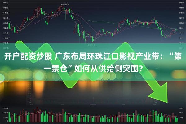 开户配资炒股 广东布局环珠江口影视产业带：“第一票仓”如何从供给侧突围？