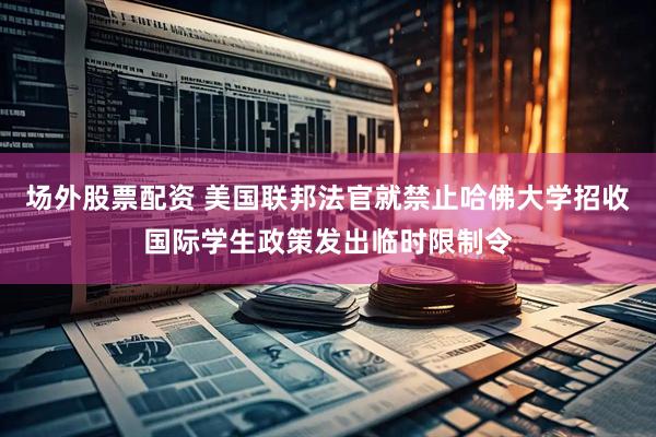 场外股票配资 美国联邦法官就禁止哈佛大学招收国际学生政策发出临时限制令