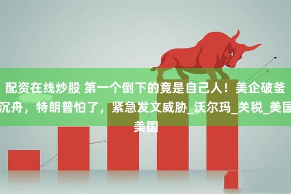 配资在线炒股 第一个倒下的竟是自己人！美企破釜沉舟，特朗普怕了，紧急发文威胁_沃尔玛_关税_美国