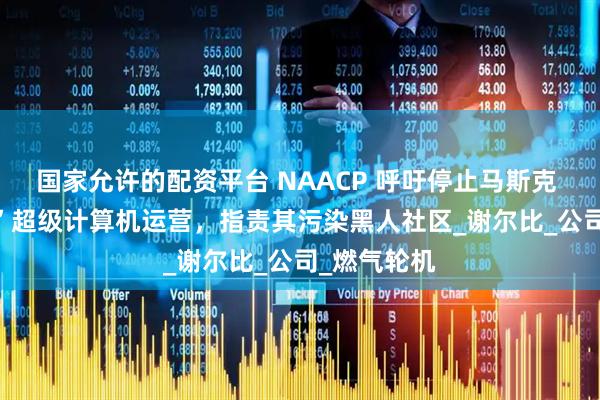 国家允许的配资平台 NAACP 呼吁停止马斯克 xAI“巨人”超级计算机运营，指责其污染黑人社区_谢尔比_公司_燃气轮机