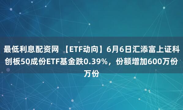 最低利息配资网 【ETF动向】6月6日汇添富上证科创板50成份ETF基金跌0.39%，份额增加600万份