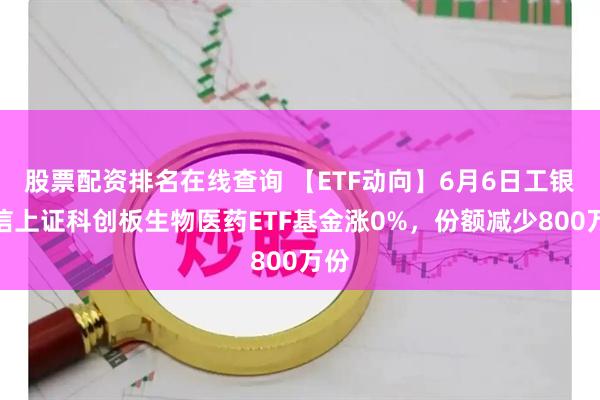 股票配资排名在线查询 【ETF动向】6月6日工银瑞信上证科创板生物医药ETF基金涨0%，份额减少800万份