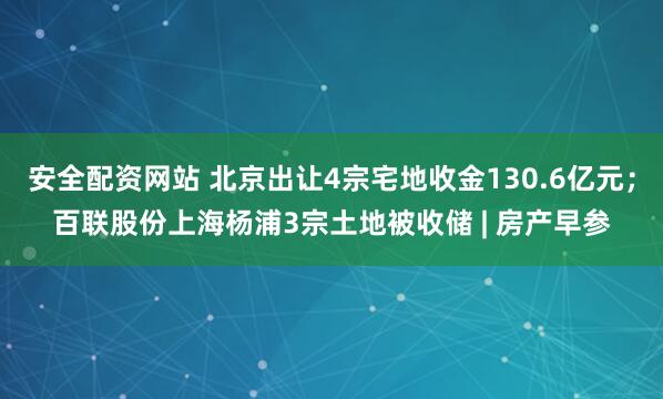 安全配资网站 北京出让4宗宅地收金130.6亿元；百联股份上海杨浦3宗土地被收储 | 房产早参
