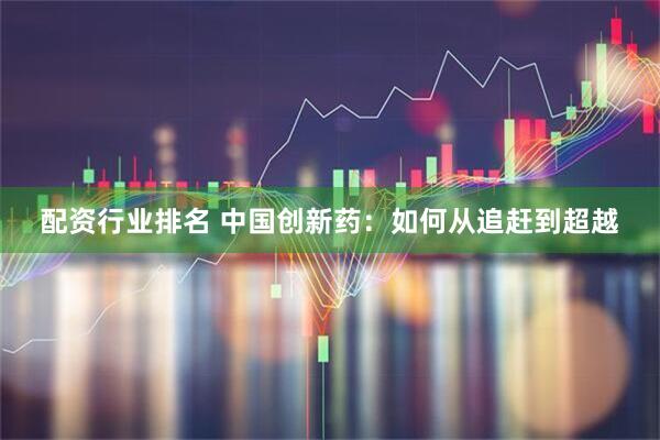 配资行业排名 中国创新药：如何从追赶到超越