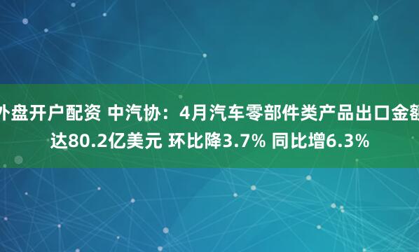 外盘开户配资 中汽协：4月汽车零部件类产品出口金额达80.2亿美元 环比降3.7% 同比增6.3%