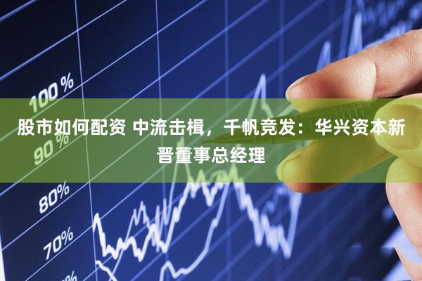股市如何配资 中流击楫，千帆竞发：华兴资本新晋董事总经理