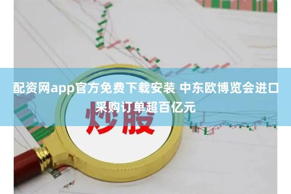 配资网app官方免费下载安装 中东欧博览会进口采购订单超百亿元