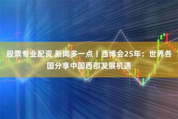 股票专业配资 新闻多一点丨西博会25年：世界各国分享中国西部发展机遇