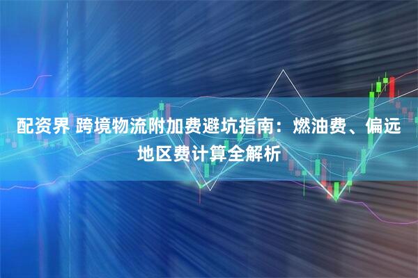 配资界 跨境物流附加费避坑指南：燃油费、偏远地区费计算全解析