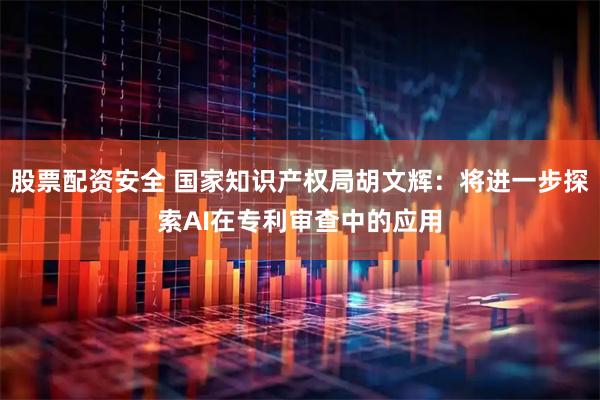 股票配资安全 国家知识产权局胡文辉：将进一步探索AI在专利审查中的应用