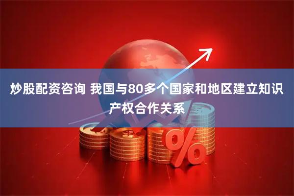 炒股配资咨询 我国与80多个国家和地区建立知识产权合作关系