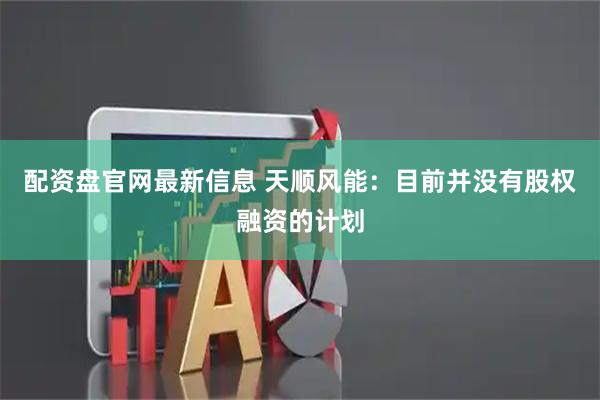 配资盘官网最新信息 天顺风能：目前并没有股权融资的计划