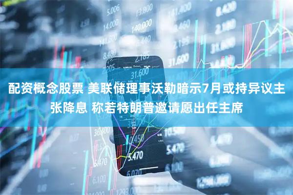 配资概念股票 美联储理事沃勒暗示7月或持异议主张降息 称若特朗普邀请愿出任主席