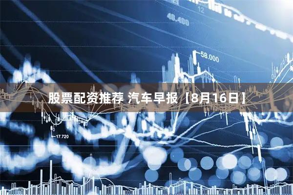股票配资推荐 汽车早报【8月16日】