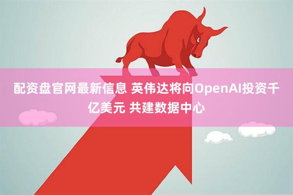 配资盘官网最新信息 英伟达将向OpenAI投资千亿美元 共建数据中心