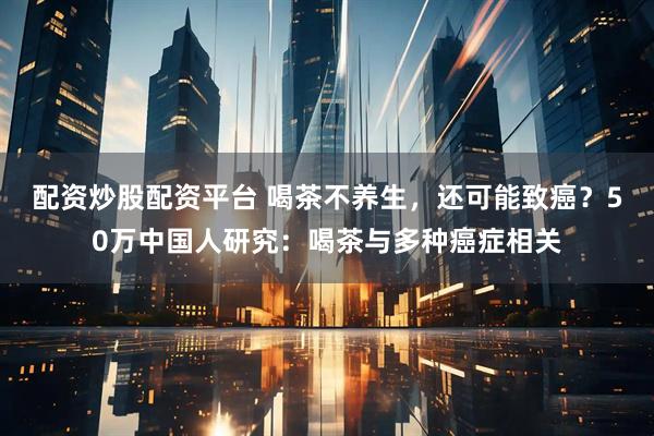 配资炒股配资平台 喝茶不养生，还可能致癌？50万中国人研究：喝茶与多种癌症相关